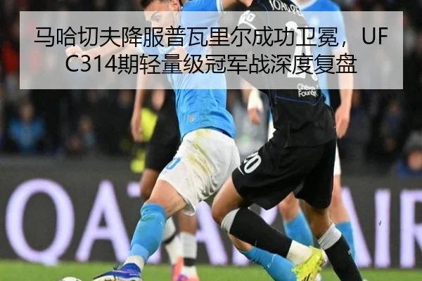 马哈切夫降服普瓦里尔成功卫冕，UFC314期轻量级冠军战深度复盘