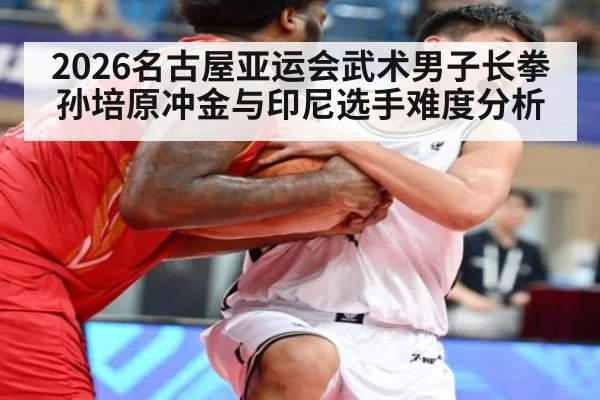 2026名古屋亚运会武术男子长拳孙培原冲金与印尼选手难度分析